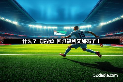 什么？《逆战》回归福利又加码了！